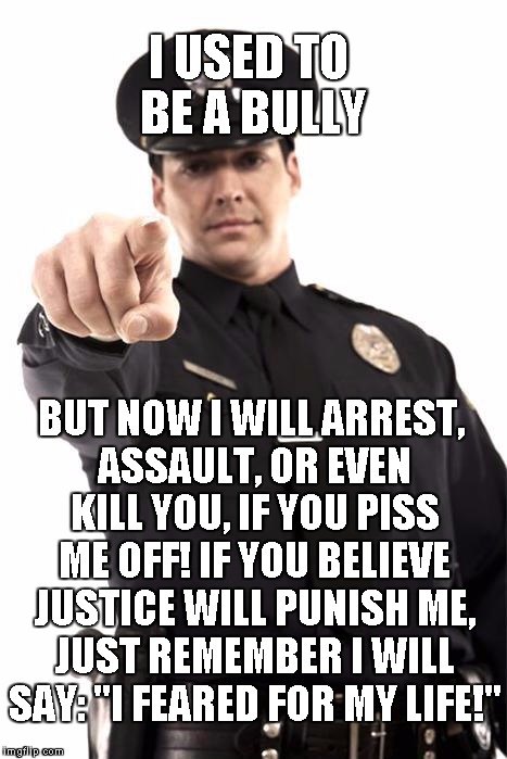 Police | I USED TO BE A BULLY; BUT NOW I WILL ARREST, ASSAULT, OR EVEN KILL YOU, IF YOU PISS ME OFF! IF YOU BELIEVE JUSTICE WILL PUNISH ME, JUST REMEMBER I WILL SAY: "I FEARED FOR MY LIFE!" | image tagged in police | made w/ Imgflip meme maker
