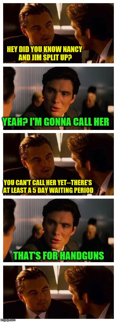 Who knew? | HEY DID YOU KNOW NANCY AND JIM SPLIT UP? YEAH? I'M GONNA CALL HER; YOU CAN'T CALL HER YET--THERE'S AT LEAST A 5 DAY WAITING PERIOD; THAT'S FOR HANDGUNS | image tagged in leonardo inception extended | made w/ Imgflip meme maker