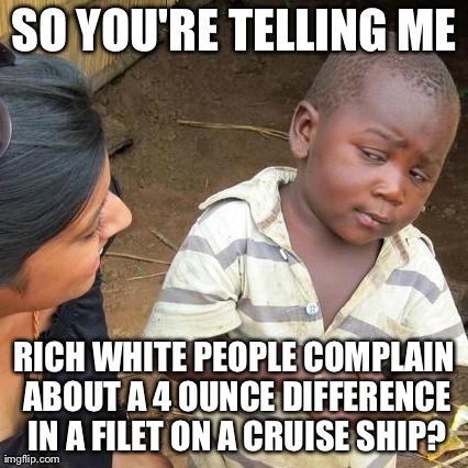 Third World Skeptical Kid Meme | SO YOU'RE TELLING ME RICH WHITE PEOPLE COMPLAIN ABOUT A 4 OUNCE DIFFERENCE IN A FILET ON A CRUISE SHIP? | image tagged in memes,third world skeptical kid | made w/ Imgflip meme maker