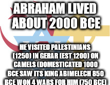 Abrahamic Religions | ABRAHAM LIVED ABOUT 2000 BCE; HE VISITED PALESTINIANS (1250)
IN GERAR (EST 1200) ON CAMELS (DOMESTICATED 1000 BCE
SAW ITS KING ABIMELECH 850 BCE WON 4 WARS FOR HIM (750 BCE) | image tagged in abrahamic religions | made w/ Imgflip meme maker