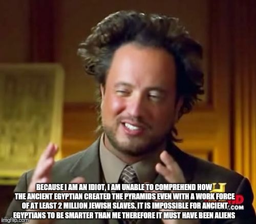Ancient Aliens | BECAUSE I AM AN IDIOT, I AM UNABLE TO COMPREHEND HOW THE ANCIENT EGYPTIAN CREATED THE PYRAMIDS EVEN WITH A WORK FORCE OF AT LEAST 2 MILLION JEWISH SLAVES. IT IS IMPOSSIBLE FOR ANCIENT EGYPTIANS TO BE SMARTER THAN ME THEREFORE IT MUST HAVE BEEN ALIENS | image tagged in memes,ancient aliens | made w/ Imgflip meme maker