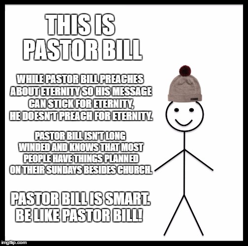 Be Like Bill Meme | THIS IS PASTOR BILL; WHILE PASTOR BILL PREACHES ABOUT ETERNITY SO HIS MESSAGE CAN STICK FOR ETERNITY, HE DOESN'T PREACH FOR ETERNITY. PASTOR BILL ISN'T LONG WINDED AND KNOWS THAT MOST PEOPLE HAVE THINGS PLANNED ON THEIR SUNDAYS BESIDES CHURCH. PASTOR BILL IS SMART. BE LIKE PASTOR BILL! | image tagged in memes,be like bill | made w/ Imgflip meme maker