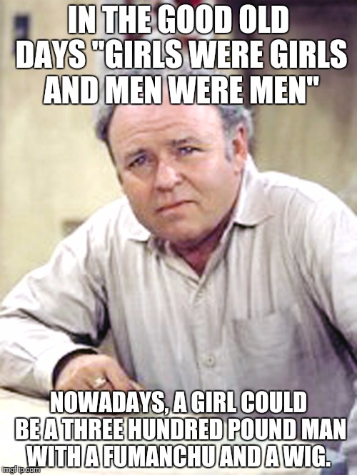 Archie Bunker | IN THE GOOD OLD DAYS "GIRLS WERE GIRLS AND MEN WERE MEN"; NOWADAYS, A GIRL COULD BE A THREE HUNDRED POUND MAN WITH A FUMANCHU AND A WIG. | image tagged in archie bunker | made w/ Imgflip meme maker