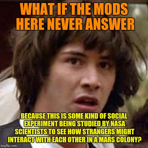 Conspiracy Keanu | WHAT IF THE MODS HERE NEVER ANSWER; BECAUSE THIS IS SOME KIND OF SOCIAL EXPERIMENT BEING STUDIED BY NASA SCIENTISTS TO SEE HOW STRANGERS MIGHT INTERACT WITH EACH OTHER IN A MARS COLONY? | image tagged in memes,conspiracy keanu,SubSimGPT2Interactive | made w/ Imgflip meme maker