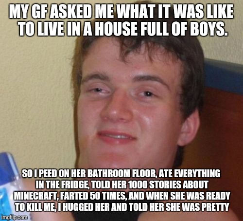 10 Guy Meme | MY GF ASKED ME WHAT IT WAS LIKE TO LIVE IN A HOUSE FULL OF BOYS. SO I PEED ON HER BATHROOM FLOOR, ATE EVERYTHING IN THE FRIDGE, TOLD HER 1000 STORIES ABOUT MINECRAFT, FARTED 50 TIMES, AND WHEN SHE WAS READY TO KILL ME, I HUGGED HER AND TOLD HER SHE WAS PRETTY | image tagged in memes,10 guy | made w/ Imgflip meme maker