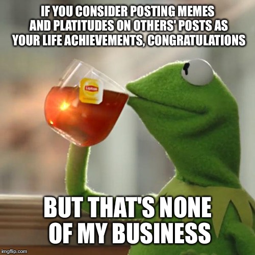 IF YOU CONSIDER POSTING MEMES AND PLATITUDES ON OTHERS' POSTS AS YOUR LIFE ACHIEVEMENTS, CONGRATULATIONS BUT THAT'S NONE OF MY BUSINESS | image tagged in memes,but thats none of my business,kermit the frog | made w/ Imgflip meme maker