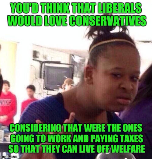 Black Girl Wat | YOU'D THINK THAT LIBERALS WOULD LOVE CONSERVATIVES; CONSIDERING THAT WERE THE ONES GOING TO WORK AND PAYING TAXES SO THAT THEY CAN LIVE OFF WELFARE | image tagged in memes,black girl wat | made w/ Imgflip meme maker