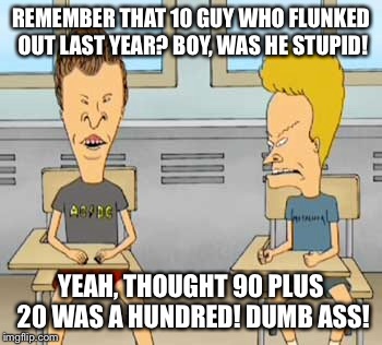 REMEMBER THAT 10 GUY WHO FLUNKED OUT LAST YEAR? BOY, WAS HE STUPID! YEAH, THOUGHT 90 PLUS 20 WAS A HUNDRED! DUMB ASS! | made w/ Imgflip meme maker