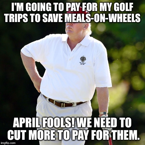 Trump golf relax | I'M GOING TO PAY FOR MY GOLF TRIPS TO SAVE MEALS-ON-WHEELS; APRIL FOOLS! WE NEED TO CUT MORE TO PAY FOR THEM. | image tagged in trump golf relax | made w/ Imgflip meme maker