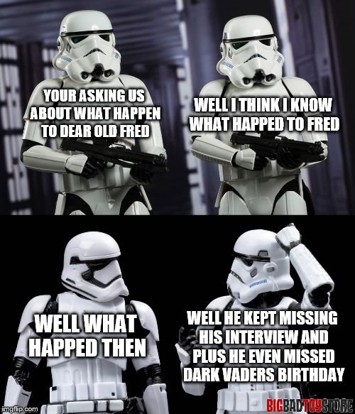 two every day stormtroopers  | YOUR ASKING US ABOUT WHAT HAPPEN TO DEAR OLD FRED WELL I THINK I KNOW WHAT HAPPED TO FRED WELL WHAT HAPPED THEN WELL HE KEPT MISSING HIS INT | image tagged in two every day stormtroopers | made w/ Imgflip meme maker