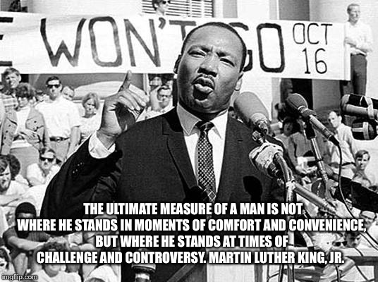 Martin Luther King |  THE ULTIMATE MEASURE OF A MAN IS NOT WHERE HE STANDS IN MOMENTS OF COMFORT AND CONVENIENCE, BUT WHERE HE STANDS AT TIMES OF CHALLENGE AND CONTROVERSY.
MARTIN LUTHER KING, JR. | image tagged in martin luther king | made w/ Imgflip meme maker
