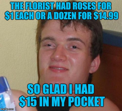 My girlfriend will be so happy when I give them to her! | THE FLORIST HAD ROSES FOR $1 EACH OR A DOZEN FOR $14.99; SO GLAD I HAD $15 IN MY POCKET | image tagged in memes,10 guy,genius | made w/ Imgflip meme maker