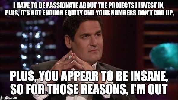 Mark cuban |  I HAVE TO BE PASSIONATE ABOUT THE PROJECTS I INVEST IN, PLUS, IT'S NOT ENOUGH EQUITY AND YOUR NUMBERS DON'T ADD UP, PLUS, YOU APPEAR TO BE INSANE, SO FOR THOSE REASONS, I'M OUT | image tagged in mark cuban | made w/ Imgflip meme maker