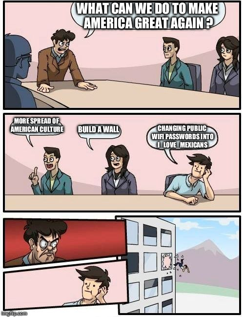 Boardroom Meeting Suggestion Meme | WHAT CAN WE DO TO MAKE AMERICA GREAT AGAIN ? MORE SPREAD OF AMERICAN CULTURE; BUILD A WALL; CHANGING PUBLIC WIFI PASSWORDS INTO I_LOVE_MEXICANS | image tagged in memes,boardroom meeting suggestion | made w/ Imgflip meme maker