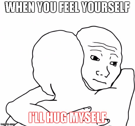 I Know That Feel Bro | WHEN YOU FEEL YOURSELF; I'LL HUG MYSELF | image tagged in memes,i know that feel bro | made w/ Imgflip meme maker