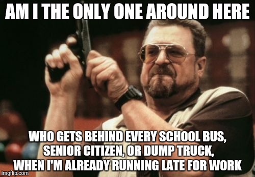 Am I The Only One Around Here Meme | AM I THE ONLY ONE AROUND HERE; WHO GETS BEHIND EVERY SCHOOL BUS, SENIOR CITIZEN, OR DUMP TRUCK, WHEN I'M ALREADY RUNNING LATE FOR WORK | image tagged in memes,am i the only one around here | made w/ Imgflip meme maker