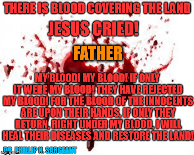 THERE IS BLOOD COVERING THE LAND | THERE IS BLOOD COVERING THE LAND; JESUS CRIED! FATHER; MY BLOOD! MY BLOOD! IF ONLY IT WERE MY BLOOD! THEY HAVE REJECTED MY BLOOD! FOR THE BLOOD OF THE INNOCENTS ARE UPON THEIR HANDS, IF ONLY THEY RETURN, RIGHT UNDER MY BLOOD, I WILL HEAL THEIR DISEASES AND RESTORE THE LAND! DR. PHILLIP N. SARGEANT | image tagged in inspirational quote | made w/ Imgflip meme maker
