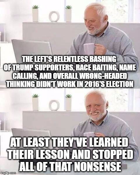 Hide the Pain Harold Meme | THE LEFT'S RELENTLESS BASHING OF TRUMP SUPPORTERS, RACE BAITING, NAME CALLING, AND OVERALL WRONG-HEADED THINKING DIDN'T WORK IN 2016'S ELECTION; AT LEAST THEY'VE LEARNED THEIR LESSON AND STOPPED ALL OF THAT NONSENSE | image tagged in memes,hide the pain harold | made w/ Imgflip meme maker
