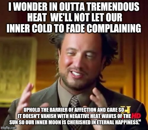 Ancient Aliens | I WONDER IN OUTTA TREMENDOUS HEAT  WE'LL NOT LET OUR INNER COLD TO FADE COMPLAINING; UPHOLD THE BARRIER OF AFFECTION AND CARE SO IT DOESN'T VANISH WITH NEGATIVE HEAT WAVES OF THE SUN SO OUR INNER MOON IS CHERISHED IN ETERNAL HAPPINESS. | image tagged in memes,ancient aliens | made w/ Imgflip meme maker