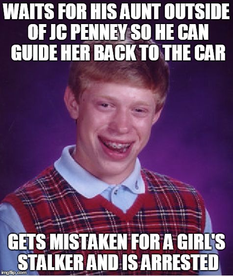 Bad Luck Brian | WAITS FOR HIS AUNT OUTSIDE OF JC PENNEY SO HE CAN GUIDE HER BACK TO THE CAR; GETS MISTAKEN FOR A GIRL'S STALKER AND IS ARRESTED | image tagged in memes,bad luck brian | made w/ Imgflip meme maker