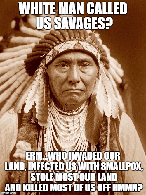 And Native Americans were called the savage ones? | WHITE MAN CALLED US SAVAGES? ERM...WHO INVADED OUR LAND, INFECTED US WITH SMALLPOX, STOLE MOST OUR LAND AND KILLED MOST OF US OFF HMMN? | image tagged in native americans day,native american,memes,spirtual | made w/ Imgflip meme maker