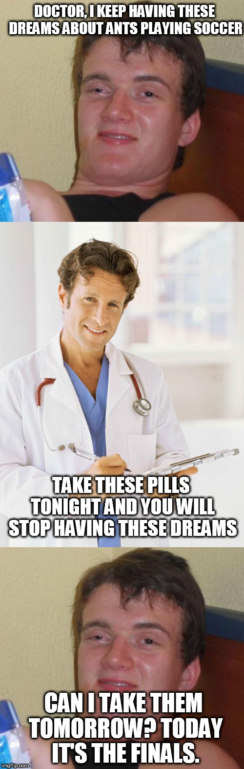 10 guy  | DOCTOR, I KEEP HAVING THESE DREAMS ABOUT ANTS PLAYING SOCCER; TAKE THESE PILLS TONIGHT AND YOU WILL STOP HAVING THESE DREAMS; CAN I TAKE THEM TOMORROW? TODAY IT'S THE FINALS. | image tagged in 10 guy,doctor | made w/ Imgflip meme maker