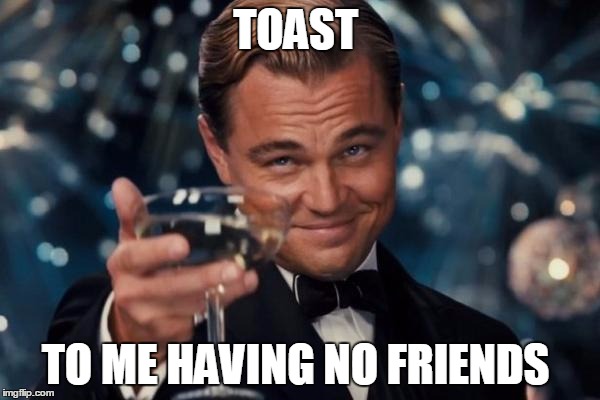 Leonardo Dicaprio Cheers Meme | TOAST; TO ME HAVING NO FRIENDS | image tagged in memes,leonardo dicaprio cheers | made w/ Imgflip meme maker