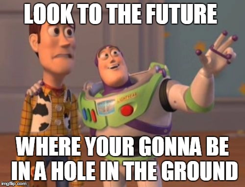X, X Everywhere | LOOK TO THE FUTURE; WHERE YOUR GONNA BE IN A HOLE IN THE GROUND | image tagged in memes,x x everywhere | made w/ Imgflip meme maker