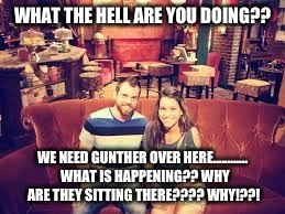  What????? | WHAT THE HELL ARE YOU DOING?? WE NEED GUNTHER OVER HERE............  WHAT IS HAPPENING?? WHY ARE THEY SITTING THERE???? WHY!??! | image tagged in friends,first world problems | made w/ Imgflip meme maker