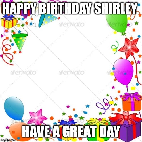 Happy Birthday | HAPPY BIRTHDAY SHIRLEY; HAVE A GREAT DAY | image tagged in happy birthday | made w/ Imgflip meme maker