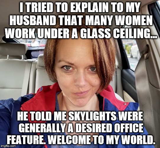 I TRIED TO EXPLAIN TO MY HUSBAND THAT MANY WOMEN WORK UNDER A GLASS CEILING... HE TOLD ME SKYLIGHTS WERE GENERALLY A DESIRED OFFICE FEATURE.
WELCOME TO MY WORLD. | image tagged in girlpower,girlproblems,welcometomyworld,memes | made w/ Imgflip meme maker