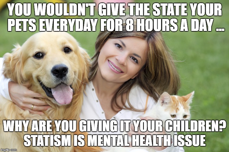 Mothers Father's Day, reproduction, overpopulation, humanity pet | YOU WOULDN'T GIVE THE STATE YOUR PETS EVERYDAY FOR 8 HOURS A DAY ... WHY ARE YOU GIVING IT YOUR CHILDREN? STATISM IS MENTAL HEALTH ISSUE | image tagged in mothers father's day reproduction overpopulation humanity pet | made w/ Imgflip meme maker