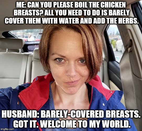 ME: CAN YOU PLEASE BOIL THE CHICKEN BREASTS? ALL YOU NEED TO DO IS BARELY COVER THEM WITH WATER AND ADD THE HERBS. HUSBAND: BARELY-COVERED BREASTS. GOT IT.
WELCOME TO MY WORLD. | image tagged in welcometomyworld,girlpower,memes | made w/ Imgflip meme maker
