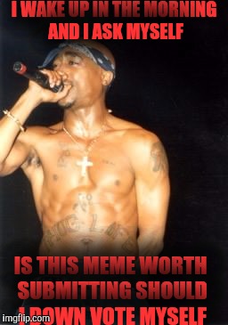 Tupac:  Memages | I WAKE UP IN THE MORNING AND I ASK MYSELF; IS THIS MEME WORTH SUBMITTING SHOULD I DOWN VOTE MYSELF | image tagged in tupac,2pac,memes | made w/ Imgflip meme maker