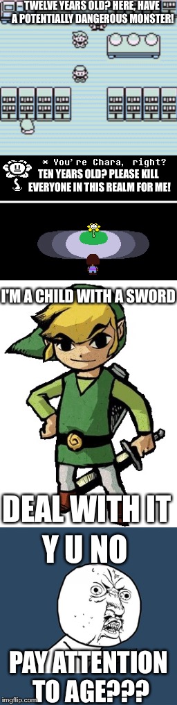 Video game logic | TWELVE YEARS OLD? HERE, HAVE A POTENTIALLY DANGEROUS MONSTER! TEN YEARS OLD? PLEASE KILL EVERYONE IN THIS REALM FOR ME! I'M A CHILD WITH A SWORD; Y U NO; DEAL WITH IT; PAY ATTENTION TO AGE??? | image tagged in y u no,video games,pokemon,legend of zelda,undertale | made w/ Imgflip meme maker