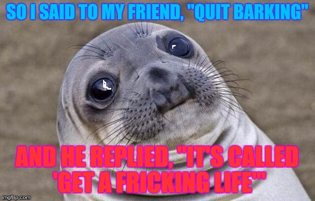 friendly sealion conversation (not) | SO I SAID TO MY FRIEND, "QUIT BARKING"; AND HE REPLIED, "IT'S CALLED 'GET A FRICKING LIFE'" | image tagged in memes,awkward moment sealion | made w/ Imgflip meme maker
