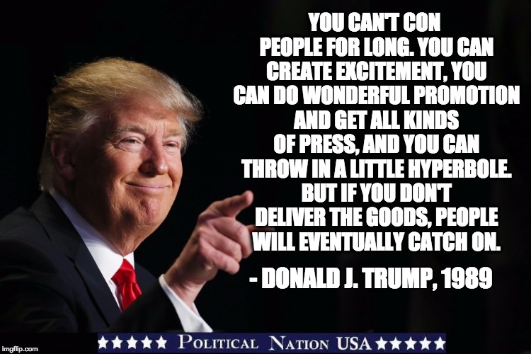 YOU CAN'T CON PEOPLE FOR LONG. YOU CAN CREATE EXCITEMENT, YOU CAN DO WONDERFUL PROMOTION AND GET ALL KINDS OF PRESS, AND YOU CAN THROW IN A LITTLE HYPERBOLE. BUT IF YOU DON'T DELIVER THE GOODS, PEOPLE WILL EVENTUALLY CATCH ON. - DONALD J. TRUMP, 1989 | image tagged in nevertrump,never trump,nevertrump meme,dumptrump,dump trump | made w/ Imgflip meme maker