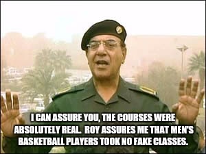 Baghdad bob | I CAN ASSURE YOU, THE COURSES WERE ABSOLUTELY REAL.  ROY ASSURES ME THAT MEN'S BASKETBALL PLAYERS TOOK NO FAKE CLASSES. | image tagged in baghdad bob | made w/ Imgflip meme maker