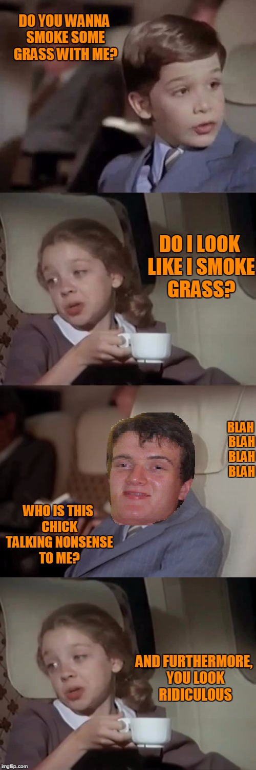 You won't like me when I get high...morphs into 10 guy. | DO YOU WANNA SMOKE SOME GRASS WITH ME? DO I LOOK LIKE I SMOKE GRASS? BLAH BLAH BLAH BLAH; WHO IS THIS CHICK TALKING NONSENSE TO ME? AND FURTHERMORE, YOU LOOK RIDICULOUS | image tagged in airplane,10 guy | made w/ Imgflip meme maker