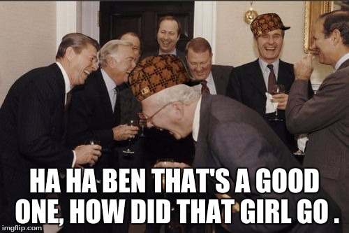 Laughing Men In Suits Meme | HA HA BEN THAT'S A GOOD ONE, HOW DID THAT GIRL GO . | image tagged in memes,laughing men in suits,scumbag | made w/ Imgflip meme maker