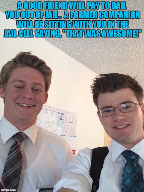 A GOOD FRIEND WILL PAY TO BAIL YOU OUT OF JAIL .  A FORMER COMPANION WILL BE SITTING WITH YOU IN THE JAIL CELL SAYING, "THAT WAS AWESOME!" | image tagged in missionaries | made w/ Imgflip meme maker
