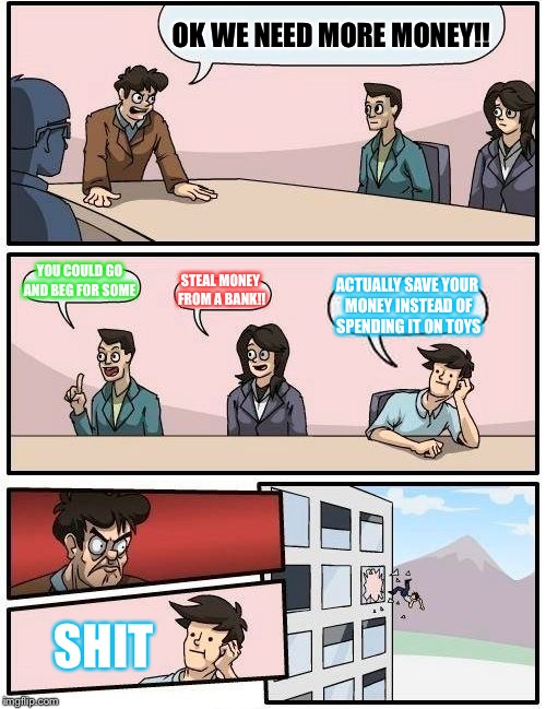 Boardroom Meeting Suggestion | OK WE NEED MORE MONEY!! YOU COULD GO AND BEG FOR SOME; STEAL MONEY FROM A BANK!! ACTUALLY SAVE YOUR MONEY INSTEAD OF SPENDING IT ON TOYS; SHIT | image tagged in memes,boardroom meeting suggestion | made w/ Imgflip meme maker