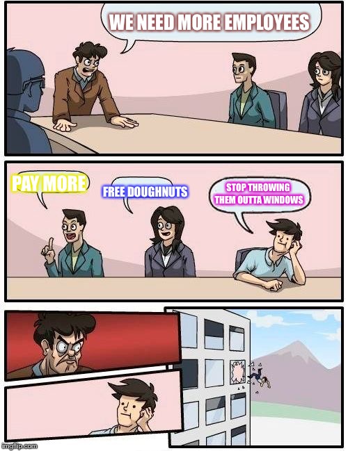 Boardroom Meeting Suggestion Meme | WE NEED MORE EMPLOYEES; PAY MORE; STOP THROWING THEM OUTTA WINDOWS; FREE DOUGHNUTS | image tagged in memes,boardroom meeting suggestion | made w/ Imgflip meme maker