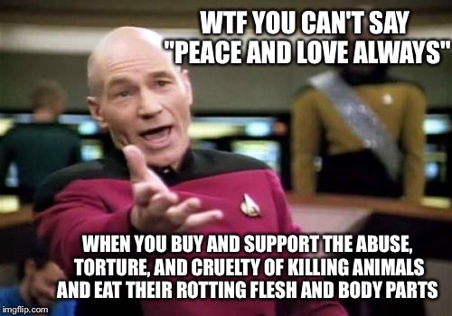 Picard Wtf Meme | WTF YOU CAN'T SAY "PEACE AND LOVE ALWAYS"; WHEN YOU BUY AND SUPPORT THE ABUSE, TORTURE, AND CRUELTY OF KILLING ANIMALS AND EAT THEIR ROTTING FLESH AND BODY PARTS | image tagged in memes,picard wtf | made w/ Imgflip meme maker
