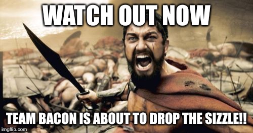 Sparta Leonidas | WATCH OUT NOW; TEAM BACON IS ABOUT TO DROP THE SIZZLE!! | image tagged in memes,sparta leonidas | made w/ Imgflip meme maker