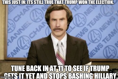 Ron Burgundy | THIS JUST IN: ITS STILL TRUE THAT TRUMP WON THE ELECTION. TUNE BACK IN AT 11 TO SEE IF TRUMP GETS IT YET AND STOPS BASHING HILLARY. | image tagged in memes,ron burgundy | made w/ Imgflip meme maker