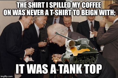 Laughing Men In Suits Meme | THE SHIRT I SPILLED MY COFFEE ON WAS NEVER A T-SHIRT TO BEIGN WITH; IT WAS A TANK TOP | image tagged in memes,laughing men in suits | made w/ Imgflip meme maker