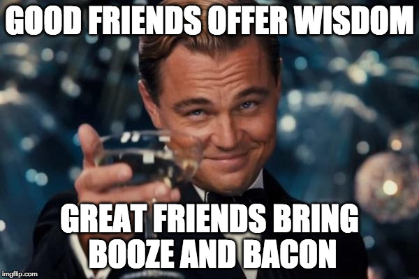 I need some great friends. | GOOD FRIENDS OFFER WISDOM; GREAT FRIENDS BRING BOOZE AND BACON | image tagged in memes,leonardo dicaprio cheers,bacon,booze,wisdom,friends | made w/ Imgflip meme maker