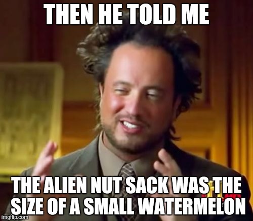 Ancient Aliens Meme | THEN HE TOLD ME; THE ALIEN NUT SACK WAS THE SIZE OF A SMALL WATERMELON | image tagged in memes,ancient aliens | made w/ Imgflip meme maker