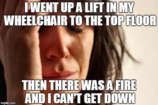 First World Problems Meme | I WENT UP A LIFT IN MY WHEELCHAIR TO THE TOP FLOOR; THEN THERE WAS A FIRE AND I CAN'T GET DOWN | image tagged in memes,first world problems | made w/ Imgflip meme maker